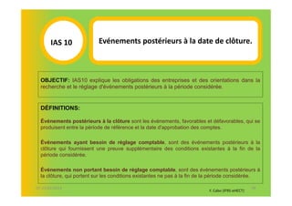 IAS 10S             Evénements postérieurs à la date de clôture.
          1


  OBJECTIF: IAS10 explique les obligations des entreprises et des orientations dans la
  recherche et le réglage d'événements postérieurs à la période considérée.


  DÉFINITIONS:

  Événements postérieurs à la clôture sont les événements, favorables et défavorables, qui se
  produisent entre la période de référence et la date d'approbation des comptes.

  Événements ayant besoin de réglage comptable, sont des événements postérieurs à la
  clôture qui fournissent une preuve supplémentaire des conditions existantes à la fin de la
  période considérée.

  Événements non portant besoin de réglage comptable, sont des événements postérieurs à
  la clôture, qui portent sur les conditions existantes ne pas à la fin de la période considérée.

07-11/01/2013                                                                                     48
                                                                           F. Cabo (IFRS-eHECT)
 
