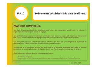 IAS 10S                         Evénements postérieurs à la date de clôture.
            1

  PRATIQUES COMPTABLES:
  -Les états financiers doivent être modifiées pour inclure les événements postérieurs à la clôture s’il
  s’agit des événements ayant besoin de réglage.

  -Les états financiers doivent informer sur l'événement dans les notes s’il s’agit des événements
  MATERIELS sans ayant besoin de réglage comptable, mais postérieurs à la période du rapport.

  -Les dividendes déclarés après la période de référence (et donc pas une obligation à la période de
  référence) sont traités comme des non-ajustement des événements.

  -Le principe de la continuité ne doit pas être suivie si la direction détermine que, après la période
  considérée, la société a l'intention de liquider, ou n'a pas d'autre solution réaliste que de le faire.

  -Tout événement informé dans les notes exige de fournir:
        La nature de l'événement.
        Une estimation de l'effet financier ou une déclaration qui est n'est pas possible d'estimer l'incidence financière.

07-11/01/2013                                                                                                                 49
                                                                                                       F. Cabo (IFRS-eHECT)
 