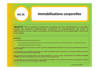 IAS 16S                                        Immobilisations corporelles
             1


  OBJECTIF: IAS 16 prescrit le traitement comptable pour les immobilisations corporelles
  lorsque les questions fondamentales concernent la comptabilisation des actifs, la
  détermination de leur valeur comptable et l'amortissement et de dépréciation reconnues
  à leur égard.

  DÉFINITIONS:
  Les   immobilisations corporelles sont des actifs qui:

            -Sont conservés pour une utilisation dans la production ou la fourniture de biens et services, pour être loués à des tiers ou à des fins administratives, et

            -Est devrait être utilisé pendant plus d'une période.

  La valeur comptable est le montant pour lequel un actif est comptabilisé après déduction du cumul des amortissements et pertes de
  valeur cumulées.

  L'amortissement est la répartition systématique du montant amortissable (valeur d'acquisition ou valorisation résiduelle inférieure)
  d'un actif sur sa durée de vie économique utile.

  Valeur résiduelle est le montant estimé qu'une entité obtiendrait de la sortie de l'actif, après déduction des COÛTS DE SORTIE
  ESTIMÉS, si l'actif avait déjà l'âge et à la fin de sa durée de vie économique utile.

  La juste valeur est le montant pour lequel un actif pourrait être échangé entre des parties bien informées, consentantes et agissant
  dans des transactions à une valeur logique et raisonnable.

07-11/01/2013                                                                                                                                                        50
                                                                                                                                    F. Cabo (IFRS-eHECT)
 