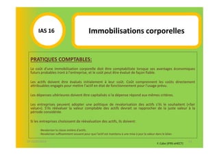 IAS 16S                                 Immobilisations corporelles
            1

  PRATIQUES COMPTABLES:
  Le coût d'une immobilisation corporelle doit être comptabilisée lorsque ses avantages économiques
  futurs probables iront à l'entreprise, et le coût peut être évalué de façon fiable.

  Les actifs doivent être évalués initialement à leur coût. Coût comprennent les coûts directement
  attribuables engagés pour mettre l'actif en état de fonctionnement pour l'usage prévu.

  Les dépenses ultérieures doivent être capitalisés si la dépense répond aux mêmes critères.

  Les entreprises peuvent adopter une politique de revalorisation des actifs s'ils le souhaitent («fair
  value»). S'ils réévaluer la valeur comptable des actifs devrait se rapprocher de la juste valeur à la
  période considérée.

  Si les entreprises choisissent de réévaluation des actifs, ils doivent:

        -Revaloriser la classe entière d'actifs.
        -Revaloriser suffisamment souvent pour que l'actif est maintenu à une mise à jour la valeur dans le bilan.

07-11/01/2013                                                                                                               51
                                                                                                     F. Cabo (IFRS-eHECT)
 