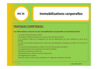 IAS 16S                          Immobilisations corporelles
            1

  PRATIQUES COMPTABLES:
  Les informations à fournir sur les immobilisations corporelles et l’amortissement:
        -Les modes d'amortissement utilisés.
        -Les durées d'utilité économique ou les taux d'amortissement utilisés.
        -Si le matériau, l'effet d'un changement du taux de dépréciation ou d'une méthode au cours de la
        période.
        -Le coût ou le montant réévalué de la classe des immobilisations corporelles au début et à la fin de la
        période.
        -Le cumul des amortissements au début et à la fin de la période considérée.
        -Un rapprochement des mouvements de l'actif immobilisé.
        -Restrictions relatives aux actifs iota.
        -Investissements sur actifs en cours de construction.
        Les engagements de capital-.
        -Pertes de valeur (si elle n'est pas séparée sur le visage des comptes de résultat).


07-11/01/2013                                                                                               52
                                                                                     F. Cabo (IFRS-eHECT)
 