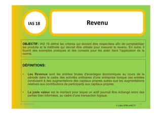 IAS 18S                                  Revenu
          1


  OBJECTIF: IAS 18 définit les critères qui doivent être respectées afin de comptabiliser
  les produits et la méthode qui devrait être utilisée pour mesurer le revenu. En outre, il
  fournit des exemples pratiques et des conseils pour les aider dans l'application de la
  norme.


  DÉFINITIONS:

  •   Les Revenus sont les entrées brutes d'avantages économiques au cours de la
      période dans le cadre des activités ordinaires d'une entreprise lorsque ces entrées
      conduisent à des augmentations des capitaux propres autres que les augmentations
      relatives aux contributions de participants aux capitaux propres.

  •   La juste valeur est le montant pour lequel un actif pourrait être échangé entre des
      parties bien informées, au cadre d’une transaction logique.

07-11/01/2013                                                                                54
                                                                      F. Cabo (IFRS-eHECT)
 