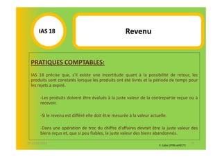 IAS 18S                                         Revenu
            1

  PRATIQUES COMPTABLES:
  IAS 18 précise que, s'il existe une incertitude quant à la possibilité de retour, les
  produits sont constatés lorsque les produits ont été livrés et la période de temps pour
  les rejets a expiré.

        -Les produits doivent être évalués à la juste valeur de la contrepartie reçue ou à
        recevoir.

        -Si le revenu est différé elle doit être mesurée à la valeur actuelle.

        -Dans une opération de troc du chiffre d'affaires devrait être la juste valeur des
        biens reçus et, que si peu fiables, la juste valeur des biens abandonnés.

07-11/01/2013                                                                                   55
                                                                         F. Cabo (IFRS-eHECT)
 