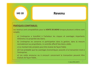 IAS 18S                                      Revenu
            1

  PRATIQUES COMPTABLES:
  Les revenus sont comptabilisés pour la VENTE DE BIENS lorsque plusieurs critères sont
  remplis:

        a) L'entreprise a transféré à l'acheteur les risques et avantages importants
        inhérents à la propriété des biens.
        b) L'entreprise ne conserve ni participation dans la gestion, dans la mesure
        normalement au propriétaire, ni contrôle effectif des biens cédés.
        c) Le montant des produits peut être évalué de façon fiable.
        d) Il est probable que les avantages économiques associés à la transaction iront à
        l'entreprise;
        e) Les coûts encourus ou à encourir concernant la transaction peuvent être
        évalués de façon fiable..
07-11/01/2013                                                                               56
                                                                     F. Cabo (IFRS-eHECT)
 
