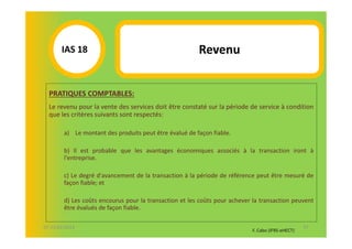 IAS 18S                                          Revenu
            1

  PRATIQUES COMPTABLES:
  Le revenu pour la vente des services doit être constaté sur la période de service à condition
  que les critères suivants sont respectés:

        a) Le montant des produits peut être évalué de façon fiable.

        b) Il est probable que les avantages économiques associés à la transaction iront à
        l'entreprise.

        c) Le degré d'avancement de la transaction à la période de référence peut être mesuré de
        façon fiable; et

        d) Les coûts encourus pour la transaction et les coûts pour achever la transaction peuvent
        être évalués de façon fiable.

07-11/01/2013                                                                                     57
                                                                           F. Cabo (IFRS-eHECT)
 