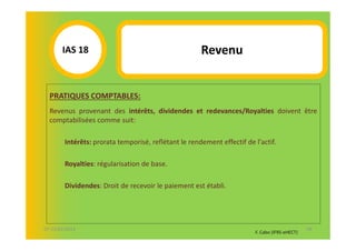 IAS 18S                                        Revenu
            1

  PRATIQUES COMPTABLES:
  Revenus provenant des intérêts, dividendes et redevances/Royalties doivent être
  comptabilisées comme suit:

        Intérêts: prorata temporisé, reflétant le rendement effectif de l'actif.

        Royalties: régularisation de base.

        Dividendes: Droit de recevoir le paiement est établi.




07-11/01/2013                                                                                  58
                                                                        F. Cabo (IFRS-eHECT)
 