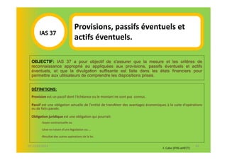 Provisions, passifs éventuels et
       IAS 37S
          1                       actifs éventuels.

  OBJECTIF: IAS 37 a pour objectif de s'assurer que la mesure et les critères de
  reconnaissance approprié au appliquées aux provisions, passifs éventuels et actifs
  éventuels, et que la divulgation suffisante est faite dans les états financiers pour
  permettre aux utilisateurs de comprendre les dispositions prises.


  DÉFINITIONS:
  Provision est un passif dont l'échéance ou le montant ne sont pas connus.

  Passif est une obligation actuelle de l'entité de transférer des avantages économiques à la suite d'opérations
  ou de faits passés.

  Obligation juridique est une obligation qui pourrait:
        -Soyez-contractuelle ou

        -Lève-en raison d'une législation ou ...

        -Résultat des autres opérations de la loi.

07-11/01/2013                                                                                                62
                                                                                      F. Cabo (IFRS-eHECT)
 