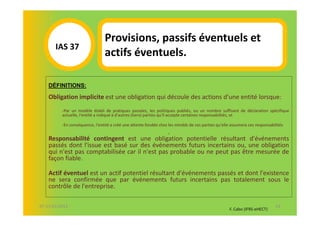 Provisions, passifs éventuels et
       IAS 37S
          1                     actifs éventuels.

    DÉFINITIONS:

    Obligation implicite est une obligation qui découle des actions d'une entité lorsque:
          -Par un modèle établi de pratiques passées, les politiques publiés, ou un nombre suffisant de déclaration spécifique
          actuelle, l'entité a indiqué à d'autres (tiers) parties qu'il accepte certaines responsabilités, et

          -En conséquence, l'entité a créé une attente fondée chez les mindds de ces parties qu'elle assumera ces responsabilités
                                                .
    Responsabilité contingent est une obligation potentielle résultant d'événements
    passés dont l'issue est basé sur des événements futurs incertains ou, une obligation
    qui n'est pas comptabilisée car il n'est pas probable ou ne peut pas être mesurée de
    façon fiable.

    Actif éventuel est un actif potentiel résultant d'événements passés et dont l'existence
    ne sera confirmée que par événements futurs incertains pas totalement sous le
    contrôle de l'entreprise.

07-11/01/2013                                                                                                                63
                                                                                                    F. Cabo (IFRS-eHECT)
 