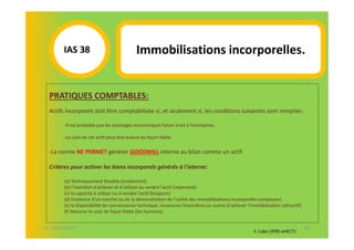 IAS 381                             Immobilisations incorporelles.


  PRATIQUES COMPTABLES:
  Actifs incorporels doit être comptabilisée si, et seulement si, les conditions suivantes sont remplies:

        -Il est probable que les avantages économiques futurs iront à l'entreprise;

        -Le coût de cet actif peut être évalué de façon fiable.

  -La norme NE PERMET générer GOODWILL interne au bilan comme un actif.

  Critères pour activer les biens incorporels générés à l'interne:

        (a) Techniquement faisable (totalement)
        (b) l'intention d'achever et d'utiliser ou vendre l'actif (important)
        (c) la capacité à utiliser ou à vendre l'actif (toujours)
        (d) Existence d'un marché ou de la démonstration de l'utilité des immobilisations incorporelles (employer)
        (e) la disponibilité de connaissance technique, ressources financières ou autres d'achever l'immobilisation (attractif)
        (f) Mesurer le coût de façon fiable (les hommes)


07-11/01/2013                                                                                                                     67
                                                                                                       F. Cabo (IFRS-eHECT)
 