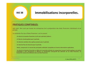 IAS 381                             Immobilisations incorporelles.


  PRATIQUES COMPTABLES:
  IAS1 doit être suivi par toutes les entreprises de la préparation des états financiers individuels et de
  groupe.

  La contente d'un jeu d'états financiers est le suivant:
        -Un état de la situation financière à la fin de la période («bilan»)

        -A l'état du résultat global pour la période.

        -Un état des variations des capitaux propres pour la période.

        -Un état des flux de trésorerie pour la période.

        -Notes, comprenant un résumé des principales méthodes comptables et d'autres informations explicatives.
                                                                     .
        -Un état de la situation financière au début de la première période de comparaison lorsque l'entité applique une policiy
        comptables à titre rétrospectif ou effectue un retraitement rétrospectif des éléments de ses états financiers, ou
        lorsqu'elle reclasse des éléments dans ses états financiers.



07-11/01/2013                                                                                                              68
                                                                                                  F. Cabo (IFRS-eHECT)
 