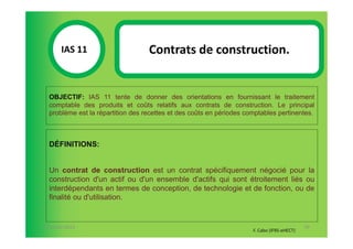 IAS 11S                     Contrats de construction.
            1

  OBJECTIF: IAS 11 tente de donner des orientations en fournissant le traitement
  comptable des produits et coûts relatifs aux contrats de construction. Le principal
  problème est la répartition des recettes et des coûts en périodes comptables pertinentes.



  DÉFINITIONS:


  Un contrat de construction est un contrat spécifiquement négocié pour la
  construction d'un actif ou d'un ensemble d'actifs qui sont étroitement liés ou
  interdépendants en termes de conception, de technologie et de fonction, ou de
  finalité ou d'utilisation.


07-11/01/2013                                                                                70
                                                                      F. Cabo (IFRS-eHECT)
 