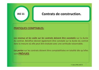 IAS 11S                  Contrats de construction.
            1

  PRATIQUES COMPTABLES:


  Les revenus et les coûts sur les contrats doivent être constatés sur la durée
  du contrat. Bénéfice devrait également être constaté sur la durée du contrat
  dans la mesure où elle peut être évaluée avec une certitude raisonnable.

  Les pertes sur les contrats doivent être comptabilisées en totalité dès qu'elles
  sont PRÉVUES.



07-11/01/2013                                                                         71
                                                               F. Cabo (IFRS-eHECT)
 