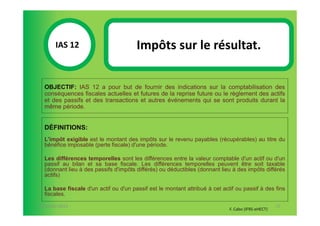 IAS 12S                         Impôts sur le résultat.
            1

  OBJECTIF: IAS 12 a pour but de fournir des indications sur la comptabilisation des
  conséquences fiscales actuelles et futures de la reprise future ou le règlement des actifs
  et des passifs et des transactions et autres événements qui se sont produits durant la
  même période.


  DÉFINITIONS:
  L'impôt exigible est le montant des impôts sur le revenu payables (récupérables) au titre du
  bénéfice imposable (perte fiscale) d'une période.

  Les différences temporelles sont les différences entre la valeur comptable d'un actif ou d'un
  passif au bilan et sa base fiscale. Les différences temporelles peuvent être soit taxable
  (donnant lieu à des passifs d'impôts différés) ou déductibles (donnant lieu à des impôts différés
  actifs)

  La base fiscale d'un actif ou d'un passif est le montant attribué à cet actif ou passif à des fins
  fiscales.

07-11/01/2013                                                                                       72
                                                                             F. Cabo (IFRS-eHECT)
 
