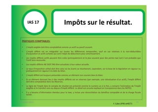 IAS 17S                                  Impôts sur le résultat.
             1
  PRATIQUES COMPTABLES:

  •   L'impôt exigible doit être comptabilisé comme un actif ou passif courant.
  •   L'impôt différé est en intégralité sur toutes les différences temporelles, sauf en cas relatives à la non-déductibles
      d'acquisition et actifs achetés qui sont l’objet de déductions pour amortissement.
  •   Les impôts différés actifs peuvent être créés (principalement et le plus souvent pour des pertes tax) tant il est probable que
      l'actif sera recouvrée.
  •   Les impôts différés NE DOIT PAS être actualisés à leur valeur actuelle.
  •   Le taux d'imposition utilisé doit être celui où les écarts se résorberont, cependant, sur la base de la législation en vigueur ou
      pratiquement en vigueur à la date du bilan.
  •   L'impôt différé est toujours présentée comme un élément non courant dans le bilan.
  •   Si un élément donnant lieu à des impôts différés est en réserves (par exemple, une réévaluation d'un actif), l'impôt différé
      doit être comptabilisé dans les Réserves.
  •   La ligne de l'impôt dans le compte de résultat est présenté comme le numéro un à la fois, y compris l'estimation de l'impôt
      exigible et le transfert vers ou depuis d'impôt différé. Le détail est ensuite expliqué en transparence dans les NOTES.
  •   Il y a besoins d'information étendus pour la taxe, y inclue une réconciliation du bénéfice comptable et de la charge fiscale
      totale.


07-11/01/2013                                                                                                                    73
                                                                                                        F. Cabo (IFRS-eHECT)
 
