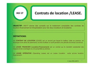 IAS 17S                   Contrats de location /LEASE.
            1

  OBJECTIF: IAS17 donne des conseils sur le traitement comptable des contrats de
  location-financement et d'exploitation pour les deux locateurs et locataires.



  DÉFINITIONS:

  Un CONTRAT DE LOCATION (LEASE) est un accord par lequel le bailleur cède au preneur, en
  échange d'une série de paiements, le droit d'utiliser un actif pendant une période de temps convenue.

  Un LEASE FINANCIER (Location-Financement) est un contrat qui le transfert substantiel des
  risques et des avantages ou à la propriété au preneur.

  Un LEASE OPÉRATIVE (Operating Lease) est un Lease /Location                  autre qu'une location-
  financement.


07-11/01/2013                                                                                         74
                                                                               F. Cabo (IFRS-eHECT)
 
