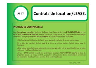 IAS 17S                Contrats de location/LEASE.
            1

  PRATIQUES COMPTABLES:
  Les Contrats de Location doivent d'abord être classé entre ces D'EXPLOITATION et ces
  DE LOCATION-FINANCEMENT. Les facteurs qui indiquent si les risques et les avantages
  inhérents à la propriété ont été transférés au locataire sont les suivants:
        a) Le locataire a l'utilisation de l'actif pour la grande majorité de sa vie économique.
        b) Le titre de transfert de bail légal à la fin ou y ait une option d'achat à prix pour le
        locataire.
        c) La valeur actualisée des paiements minimaux garantis est la quasi-totalité de la juste
        valeur de l'actif au début du bail.
        d) Les « LAND LEASES » sont des contrats de location d’EXPLOITATION sauf si le titre de
        propriété passe à la fin du contrat. La Location à long terme d’une ensemble de terrains et
        de bâtiments doit être traitée comme deux contrats séparés.

07-11/01/2013                                                                                           75
                                                                                 F. Cabo (IFRS-eHECT)
 