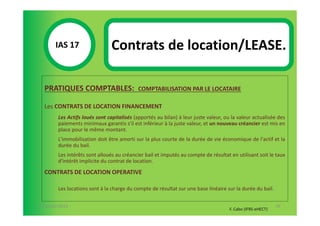 IAS 17S                 Contrats de location/LEASE.
            1

  PRATIQUES COMPTABLES:                    COMPTABILISATION PAR LE LOCATAIRE

  Les CONTRATS DE LOCATION FINANCEMENT
        Les Actifs loués sont capitalisés (apportés au bilan) à leur juste valeur, ou la valeur actualisée des
        paiements minimaux garantis s'il est inférieur à la juste valeur, et un nouveau créancier est mis en
        place pour le même montant.
        L'immobilisation doit être amorti sur la plus courte de la durée de vie économique de l'actif et la
        durée du bail.
        Les intérêts sont alloués au créancier bail et imputés au compte de résultat en utilisant soit le taux
        d'intérêt implicite du contrat de location.
  CONTRATS DE LOCATION OPERATIVE

        Les locations sont à la charge du compte de résultat sur une base linéaire sur la durée du bail.


07-11/01/2013                                                                                               76
                                                                                     F. Cabo (IFRS-eHECT)
 