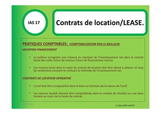 IAS 17S                 Contrats de location/LEASE.
            1

  PRATIQUES COMPTABLES:                    COMPTABILISATION PAR LE BAILLEUR
  LOCATION FINANCEMENT

        •   Le bailleur enregistre une créance au montant de l'investissement net dans le contrat
            (total des coûts futurs de revenus futurs de financement moins).

        •   Les revenus bruts dans le cadre du contrat de location doit être alloué à obtenir un taux
            de rendement constant en utilisant la méthode de l'investissement net.

  CONTRATS DE LOCATION OPERATIVE

        •   L'actif doit être comptabilisé dans le bilan en fonction de la nature de l'actif.

        •   Les revenus locatifs doivent être comptabilisés dans le compte de résultat sur une base
            linéaire au cours de la durée du contrat.

07-11/01/2013                                                                                            77
                                                                                  F. Cabo (IFRS-eHECT)
 