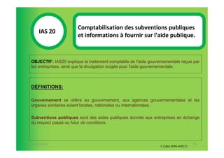 Comptabilisation des subventions publiques
       IAS 20S
                         et informations à fournir sur l'aide publique.
            1

  OBJECTIF: IAS20 explique le traitement comptable de l'aide gouvernementale reçue par
  les entreprises, ainsi que la divulgation exigée pour l'aide gouvernementale.



  DÉFINITIONS:

  Gouvernement se réfère au gouvernement, aux agences gouvernementales et les
  organes similaires soient locales, nationales ou internationales.

  Subventions publiques sont des aides publiques donnée aux entreprises en échange
  du respect passé ou futur de conditions



07-11/01/2013                                                                            79
                                                                  F. Cabo (IFRS-eHECT)
 
