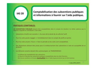 Comptabilisation des subventions publiques
       IAS 20S
                                   et informations à fournir sur l'aide publique.
            1

  PRATIQUES COMPTABLES:
  LES SUBVENTIONS PUBLIQUES doivent être comptabilisées dans le compte de résultat à la même cadence que la
  dépense à laquelle ils contribuent. C'est à dire:

  •   Subventions d'actifs non courants => Au cours de la durée de vie utile de l'actif.

  •   Pour les coûts passés engagés => Immédiatement dans le compte de profits et pertes.

  •   Pour les coûts actuels / futurs => Dans la période où les coûts sont comptabilisés.

  •   Des dispositions doivent être prises pour le remboursement des subventions si cela est susceptible de se
      produire.

  •   Les éléments suivants doivent être communiqués: en TRANSPARENCE:

        -La politique de comptabilisation des subventions.
        -La nature et l'étendue des subventions publiques comptabilisées dans les états financiers.
        -Non tenues conditions et d'autres éventualités liées à l'aide du gouvernement qui ont été reconnus.

07-11/01/2013                                                                                                           80
                                                                                                 F. Cabo (IFRS-eHECT)
 
