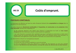IAS 23S                                       Coûts d'emprunt.
            1

  PRATIQUES COMPTABLES:
  Le traitement de référence est que les coûts d'emprunt doivent être comptabilisés en charges dans la
  période où ils sont encourus.
  Les coûts d'emprunt directement attribuables à l'acquisition, la construction ou la production d'un
  actif admissible, doivent être capitalisés, et:
        -Si des emprunts généraux sont utilisés pour financer la construction de l'actif, un taux moyen
        d'emprunt doit être utilisé pour calculer le coût financier de capitaliser.
        - Les coûts financiers ne peuvent être capitalisés que pour la période de construction, et doit cesser
        lorsque toutes les activités nécessaires pour obtenir l'actif à son utilisation prévue sont terminées. La
        Capitalisation doit également cesser pendant les périodes où la construction est suspendue
  Les informations à fournir en transparence incluent:
        -La méthode comptable adoptée.
        -Le montant des coûts d'emprunt capitalisés au cours de la période.
        -Le taux de capitalisation utilisé pour déterminer le montant des frais financiers au cours de la période
        rétrospectif des éléments de ses états financiers, ou lorsqu'elle reclasse des éléments dans ses états financiers.

07-11/01/2013                                                                                                        82
                                                                                              F. Cabo (IFRS-eHECT)
 