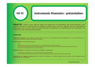 IAS 32S                               Instruments financiers : présentation.
              1
  OBJECTIF: IAS32 a pour objet de définir les exigences de présentation des actifs financiers, des
  passifs financiers et instruments de capitaux propres ainsi que pour garantir que les informations
  suffisantes sont fournies dans les états financiers d'améliorer la compréhension de l'utilisateur de
  l'importance des instruments financiers.


  DÉFINITIONS:

  Instrument financier: tout contrat qui donne lieu à la fois à un actif financier d'une entreprise et à un passif financier ou
  instrument de capitaux propres d'une autre entreprise.

  Actif financier c’est tout actif des types:
         -Cash.
         -A droit contractuel de recevoir de la trésorerie ou un autre actif financier à une autre entreprise.
         -Un droit contractuel d'échanger des instruments financiers avec une autre entreprise dans des conditions potentiellement favorables.
         -Un instrument de capitaux propres d'une autre entreprise.

  Passif financier est un passif qui constitue une obligation contractuelle:
         -Pour remettre de la trésorerie ou un autre actif financier à une autre entreprise.
         -Pour échanger des instruments financiers avec une autre entreprise dans des conditions potentiellement défavorables.

  Instruments de capitaux propres est tout contrat qui évidence un intérêt résiduel dans les actifs d'une entreprise après
  déduction de tous ses Passif.

07-11/01/2013                                                                                                                                    83
                                                                                                                         F. Cabo (IFRS-eHECT)
 