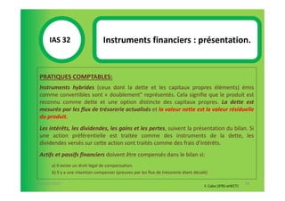 IAS 32S                     Instruments financiers : présentation.
            1

  PRATIQUES COMPTABLES:
  Instruments hybrides (ceux dont la dette et les capitaux propres éléments) émis
  comme convertibles sont « doublement" représentés. Cela signifie que le produit est
  reconnu comme dette et une option distincte des capitaux propres. La dette est
  mesurée par les flux de trésorerie actualisés et la valeur nette est la valeur résiduelle
  du produit.
  Les intérêts, les dividendes, les gains et les pertes, suivent la présentation du bilan. Si
  une action préférentielle est traitée comme des instruments de la dette, les
  dividendes versés sur cette action sont traités comme des frais d'intérêts.
  Actifs et passifs financiers doivent être compensés dans le bilan si:
        a) Il existe un droit légal de compensation.
        b) Il y a une intention compenser (preuves par les flux de trésorerie étant décalé)

07-11/01/2013                                                                                                   84
                                                                                         F. Cabo (IFRS-eHECT)
 