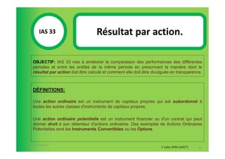 IAS 33S                      Résultat par action.
            1

   OBJECTIF: IAS 33 vise à améliorer la comparaison des performances des différentes
   périodes et entre les entités de la même période en prescrivant la manière dont le
   résultat par action doit être calculé et comment elle doit être divulguée en transparence.



   DÉFINITIONS:

   Une action ordinaire est un instrument de capitaux propres qui est subordonné à
   toutes les autres classes d'instruments de capitaux propres.

   Une action ordinaire potentielle est un instrument financier ou d'un contrat qui peut
   donner droit à son détenteur d'actions ordinaires. Des exemples de Actions Ordinaires
   Potentielles sont les Instruments Convertibles ou les Optons.


07-11/01/2013
                                                                       F. Cabo (IFRS-eHECT)   85
 