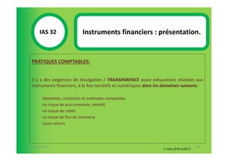 IAS 32S                Instruments financiers : présentation.
            1

  PRATIQUES COMPTABLES:


  Il y a des exigences de divulgation / TRANSPARENCE assez exhaustives relatives aux
  instruments financiers, à la fois narratifs et numériques dans les domaines suivants:

        -Modalités, conditions et méthodes comptables.
        -Le risque de prix-(monnaie, intérêt)
        -Le risque de crédit-
        -Le risque de flux de trésorerie
        -Juste valeurs




07-11/01/2013                                                                             86
                                                                   F. Cabo (IFRS-eHECT)
 