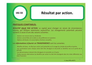 IAS 33S                                 Résultat par action.
            1

  PRATIQUES COMPTABLES:
  RESULTAT DILUE PAR ACTION: Le capital peut changer en raison de circonstances
  futures, qui existent néanmoins aujourd'hui. Les changements potentiels peuvent
  survenir à cause d’une des raisons suivantes:
        -Actions non encore droit au dividende.
        -Actions convertibles de la dette ou de préférence en question.
        -Options attribuées à la souscription d'actions nouvelles.

  Les informations à fournir en TRANSPARENCE sont les suivantes:
        -Bénéfice de base, -et dilué par action sont présentés sur le visage du compte de profits et pertes.
        -Les numérateurs pour chaque calcul doit être divulgué et réconcilié au bénéfice net ou la perte de la
        période.
        -Les dénominateurs doivent être divulgués et reconcilés un à l'autre.
        -Toute-mesures alternatives du bénéfice par action ne doit être divulguée dans les notes afférentes aux
        états financiers.

07-11/01/2013                                                                                             87
                                                                                   F. Cabo (IFRS-eHECT)
 