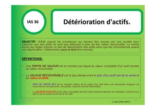 IAS 36S                             Détérioration d'actifs.
            1

  OBJECTIF: IAS36 prévoit les procédures qui doivent être suivies par une société pour
  s'assurer que ses actifs ne sont pas détenues à plus de leur valeur recouvrable. La norme
  donne les règles d'écrire un test de dépréciation des actifs ainsi que les circonstances quand
  une dépréciation / détérioration peut et doit être inversée.


  DÉFINITIONS:

  •   Une PERTE DE VALEUR est le montant par lequel la valeur comptable d'un actif excède
      sa valeur recouvrable.

  •   La VALEUR RECOUVRABLE est la plus élevée entre le prix d'un actif net de la vente et
      sa valeur d'utilité.

        •   PRIX DE VENTE NET est le montant obtenu de la vente d'un actif dans une transaction longueur de
            concurrence normale entre , les parties, moins le coût de l'élimination.

        •   La VALEUR D'UTILITÉ est la valeur actualisée des flux futurs estimés attendus de l'utilisation continue d'un
            actif et de sa sortie à la fin de sa vie utile.

07-11/01/2013                                                                                                      88
                                                                                            F. Cabo (IFRS-eHECT)
 