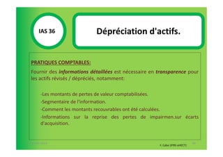 IAS 36S                Dépréciation d'actifs.
            1

  PRATIQUES COMPTABLES:
  Fournir des informations détaillées est nécessaire en transparence pour
  les actifs révisés / dépréciés, notamment:

        -Les montants de pertes de valeur comptabilisées.
        -Segmentaire de l'information.
        -Comment les montants recouvrables ont été calculées.
        -Informations sur la reprise des pertes de impairmen.sur écarts
        d'acquisition.


07-11/01/2013                                                                  90
                                                        F. Cabo (IFRS-eHECT)
 
