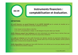 Instruments financiers :
       IAS 39S
            1                       comptabilisation et évaluation.

  DÉFINITIONS:

  Un actif financier ou passif financier À LA JUSTE VALEUR par le compte de résultat est un
  instrument financier qui répond à l'une des conditions suivantes:

        -Il est classé comme détenu à des fins.
        -Lors de la comptabilisation initiale, il a été désigné à la juste valeur par résultat.
  Actifs Détenus jusqu'à leur échéance sont des instruments non dérivés fixes à termes fixes que
  l'entité a l'intention et la capacité de conserver jusqu'à leur échéance.

  Les prêts et créances sont des actifs financiers non dérivés, assortis de paiements déterminés ou
  déterminables qui ne sont pas cotés sur un marché actif et qui ne sont pas classés comme profit la
  juste valeur à travers de la compte de résultat.

  Actifs disponibles à la vente sont des actifs financiers non dérivés qui ne sont pas classés comme
  l'un des éléments énumérés ci-dessus.


07-11/01/2013                                                                                                 92
                                                                                       F. Cabo (IFRS-eHECT)
 
