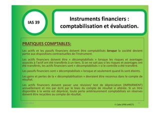 Instruments financiers :
       IAS 39S
            1                    comptabilisation et évaluation.

  PRATIQUES COMPTABLES:
  Les actifs et les passifs financiers doivent être comptabilisés lorsque la société devient
  partie aux dispositions contractuelles de l'instrument.
  Les actifs financiers doivent être « décomptabilisés » lorsque les risques et avantages
  associés à l'actif ont été transférés à un tiers. Si on ne sait pas si les risques et avantages ont
  été transférés, les actifs financiers sont « décomptabilisés » si le contrôle a été transféré.
  Les passifs financiers sont « décomptabilisés » lorsque et seulement quand ils sont éteints.
  Les gains et pertes de la « décomptabilisation » devraient être reconnus dans le compte de
  résultat.
  Les actifs financiers doivent passer une révision/ test de dépréciation (IMPAIRMENT)
  annuellement et mis par écrit par le biais du compte de résultat si altérée. Si un titre
  disponible à la vente est déprécié, toute perte antérieurement comptabilisés en réserves
  doivent être recyclées au compte de résultat.

07-11/01/2013                                                                                        93
                                                                              F. Cabo (IFRS-eHECT)
 