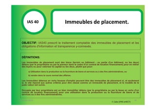 IAS 40S                                 Immeubles de placement.
            1

  OBJECTIF: IAS40 prescrit le traitement comptable des immeubles de placement et les
  obligations d'information et transparence y-connexés.


  DÉFINITIONS:
  Les immeubles de placement sont des biens (terrain ou bâtiment - ou partie d'un bâtiment, ou les deux)
  détenu (par le propriétaire ou par le preneur dans le cadre d'un contrat de location financement) pour en retirer
  des loyers ou pour valoriser le capital ou les deux, plutôt que pour:

        a) Utilisation dans la production ou la fourniture de biens et services ou à des fins administratives, ou
        b) vendre dans le cours normal des affaires.

  Les immeubles détenus en vertu lesases d'emploi peuvent être des immeubles de placement si, et seulement
  si, le site répond aux autres critères pour être classé comme un immeuble de placement, et le modèle de la
  juste valeur est suivie.

  Occupés par leur propriétaire est un bien immobilier détenu (par le propriétaire ou par le lesse en vertu d'un
  contrat de location financement) pour une utilisation dans la production ou la fourniture de biens et de
  services ou à des fins administratives.

07-11/01/2013                                                                                                           95
                                                                                                 F. Cabo (IFRS-eHECT)
 