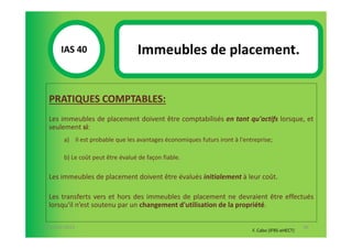 IAS 40S                     Immeubles de placement.
            1

  PRATIQUES COMPTABLES:
  Les immeubles de placement doivent être comptabilisés en tant qu'actifs lorsque, et
  seulement si:
        a) Il est probable que les avantages économiques futurs iront à l'entreprise;

        b) Le coût peut être évalué de façon fiable.

  Les immeubles de placement doivent être évalués initialement à leur coût.

  Les transferts vers et hors des immeubles de placement ne devraient être effectués
  lorsqu'il n’est soutenu par un changement d'utilisation de la propriété.

07-11/01/2013                                                                                       96
                                                                             F. Cabo (IFRS-eHECT)
 