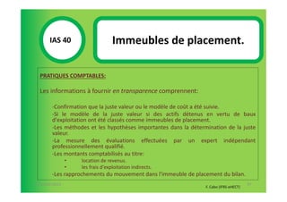 IAS 40S                     Immeubles de placement.
            1

  PRATIQUES COMPTABLES:

  Les informations à fournir en transparence comprennent:

        -Confirmation que la juste valeur ou le modèle de coût a été suivie.
        -Si le modèle de la juste valeur si des actifs détenus en vertu de baux
        d'exploitation ont été classés comme immeubles de placement.
        -Les méthodes et les hypothèses importantes dans la détermination de la juste
        valeur.
        -La mesure des évaluations effectuées par un expert indépendant
        professionnellement qualifié.
        -Les montants comptabilisés au titre:
                •   location de revenus.
                •   les frais d'exploitation indirects.
        -Les rapprochements du mouvement dans l'immeuble de placement du bilan.
07-11/01/2013                                                                            97
                                                                  F. Cabo (IFRS-eHECT)
 