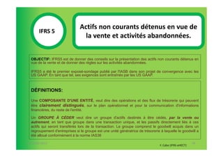 Actifs non courants détenus en vue de
       IFRS 5S
                                  la vente et activités abandonnées.
            1

  OBJECTIF: IFRS5 est de donner des conseils sur la présentation des actifs non courants détenus en
  vue de la vente et de donner des règles sur les activités abandonnées.

  IFRS5 a été le premier exposé-sondage publié par l'IASB dans son projet de convergence avec les
  US GAAP. En tant que tel, ses exigences sont entraînés par les US GAAP.



  DÉFINITIONS:

  Une COMPOSANTE D'UNE ENTITÉ, veut dire des opérations et des flux de trésorerie qui peuvent
  être clairement distingués, sur le plan opérationnel et pour la communication d'informations
  financières, du reste de l'entité.

  Un GROUPE À CÉDER veut dire un groupe d'actifs destinés à être cédés, par la vente ou
  autrement, en tant que groupe dans une transaction unique, et les passifs directement liés à ces
  actifs qui seront transférés lors de la transaction. Le groupe comprend le goodwill acquis dans un
  regroupement d'entreprises si le groupe est une unité génératrice de trésorerie à laquelle le goodwill a
  été alloué conformément à la norme IAS36

07-11/01/2013                                                                                           99
                                                                                 F. Cabo (IFRS-eHECT)
 