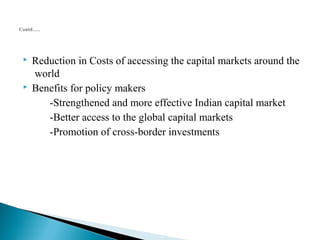  Reduction in Costs of accessing the capital markets around the 
world 
 Benefits for policy makers 
-Strengthened and more effective Indian capital market 
-Better access to the global capital markets 
-Promotion of cross-border investments 
 