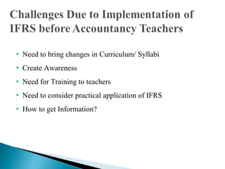  Need to bring changes in Curriculum/ Syllabi 
 Create Awareness 
 Need for Training to teachers 
 Need to consider practical application of IFRS 
 How to get Information? 
 