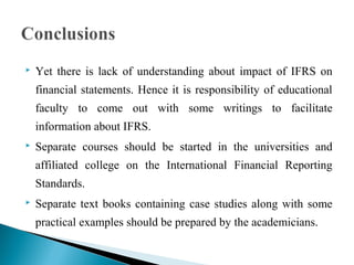  Yet there is lack of understanding about impact of IFRS on 
financial statements. Hence it is responsibility of educational 
faculty to come out with some writings to facilitate 
information about IFRS. 
 Separate courses should be started in the universities and 
affiliated college on the International Financial Reporting 
Standards. 
 Separate text books containing case studies along with some 
practical examples should be prepared by the academicians. 
 