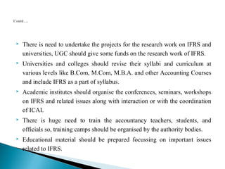  There is need to undertake the projects for the research work on IFRS and 
universities, UGC should give some funds on the research work of IFRS. 
 Universities and colleges should revise their syllabi and curriculum at 
various levels like B.Com, M.Com, M.B.A. and other Accounting Courses 
and include IFRS as a part of syllabus. 
 Academic institutes should organise the conferences, seminars, workshops 
on IFRS and related issues along with interaction or with the coordination 
of ICAI. 
 There is huge need to train the accountancy teachers, students, and 
officials so, training camps should be organised by the authority bodies. 
 Educational material should be prepared focussing on important issues 
related to IFRS. 
 