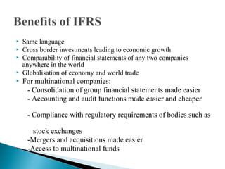  Same language 
 Cross border investments leading to economic growth 
 Comparability of financial statements of any two companies 
anywhere in the world 
 Globalisation of economy and world trade 
 For multinational companies: 
- Consolidation of group financial statements made easier 
- Accounting and audit functions made easier and cheaper 
- Compliance with regulatory requirements of bodies such as 
stock exchanges 
-Mergers and acquisitions made easier 
-Access to multinational funds 
 
