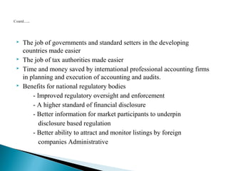  The job of governments and standard setters in the developing 
countries made easier 
 The job of tax authorities made easier 
 Time and money saved by international professional accounting firms 
in planning and execution of accounting and audits. 
 Benefits for national regulatory bodies 
- Improved regulatory oversight and enforcement 
- A higher standard of financial disclosure 
- Better information for market participants to underpin 
disclosure based regulation 
- Better ability to attract and monitor listings by foreign 
companies Administrative 
 