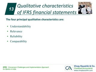 Qualitative characteristics
         13
            of IFRS financial statements
   The four principal qualitative characteristics are:

     ●   Understandability
     ●   Relevance
     ●   Reliability
     ●   Comparability




IFRS : Conversion Challenges and Implementation Approach
                                                           Vinay Kaushik & Co.
for Banks in India                                         Chartered Accountants
                                                           www.vinaykaushik.com
 