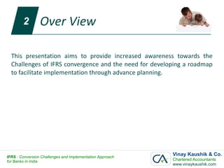 2        Over View

  This presentation aims to provide increased awareness towards the
  Challenges of IFRS convergence and the need for developing a roadmap
  to facilitate implementation through advance planning.




IFRS : Conversion Challenges and Implementation Approach
                                                           Vinay Kaushik & Co.
for Banks in India                                         Chartered Accountants
                                                           www.vinaykaushik.com
 