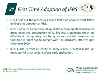 21      First Time Adoption of IFRS
     ●   FRS 1 sets out the procedures that a first-time adopter must follow
         on first-time adoption of IFRS.
     ●   IFRS- 1 requires an entity to follow all the accounting standards in the
         preparation and presentation of its financial statements which are
         effective at the reporting date.For eg. an entity which carries out the
         transition in 2009 has to comply with the standards effective 31st
         December 2009.
     ●   IFRS 1 also permits an entity to apply a new IFRS that is not yet
         mandatory if that standard allows early application.




IFRS : Conversion Challenges and Implementation Approach
                                                                 Vinay Kaushik & Co.
for Banks in India                                               Chartered Accountants
                                                                 www.vinaykaushik.com
 