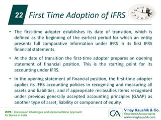 22        First Time Adoption of IFRS
   ●   The first-time adopter establishes its date of transition, which is
       defined as the beginning of the earliest period for which an entity
       presents full comparative information under IFRS in its first IFRS
       financial statements.
   ●   At the date of transition the first-time adopter prepares an opening
       statement of financial position. This is the starting point for its
       accounting under IFRS.
   ●   In the opening statement of financial position, the first-time adopter
       applies its IFRS accounting policies in recognising and measuring all
       assets and liabilities, and if appropriate reclassifies items recognised
       under previous generally accepted accounting principles (GAAP) as
       another type of asset, liability or component of equity.
IFRS : Conversion Challenges and Implementation Approach
                                                                Vinay Kaushik & Co.
for Banks in India                                              Chartered Accountants
                                                                www.vinaykaushik.com
 