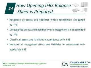 How Opening IFRS Balance
         24
            Sheet is Prepared
     ●   Recognise all assets and liabilities whose recognition is required
         by IFRS
     ●   Derecognise assets and liabilities where recognition is not permited
         by IFRS
     ●   Classify all assets and liabilities inaccordance with IFRS
     ●   Measure all recognised assets and liabilities in accordance with
         applicable IFRS




IFRS : Conversion Challenges and Implementation Approach
                                                                  Vinay Kaushik & Co.
for Banks in India                                                Chartered Accountants
                                                                  www.vinaykaushik.com
 