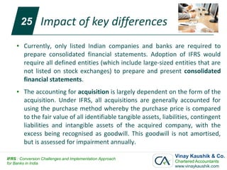 25      Impact of key differences
     ●   Currently, only listed Indian companies and banks are required to
         prepare consolidated financial statements. Adoption of IFRS would
         require all defined entities (which include large-sized entities that are
         not listed on stock exchanges) to prepare and present consolidated
         financial statements.
     ●   The accounting for acquisition is largely dependent on the form of the
         acquisition. Under IFRS, all acquisitions are generally accounted for
         using the purchase method whereby the purchase price is compared
         to the fair value of all identifiable tangible assets, liabilities, contingent
         liabilities and intangible assets of the acquired company, with the
         excess being recognised as goodwill. This goodwill is not amortised,
         but is assessed for impairment annually.

IFRS : Conversion Challenges and Implementation Approach
                                                                    Vinay Kaushik & Co.
for Banks in India                                                  Chartered Accountants
                                                                    www.vinaykaushik.com
 